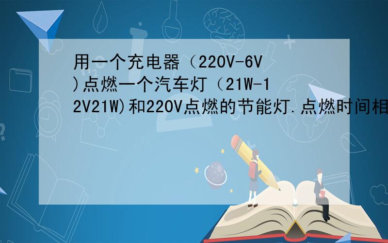 用一个充电器（220V-6V)点燃一个汽车灯（21W-12V21W)和220V点燃的节能灯.点燃时间相同.问：那个灯用电