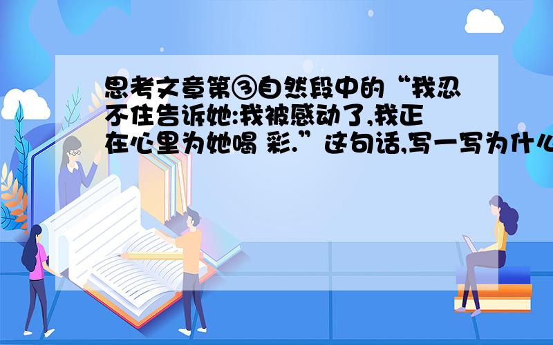 思考文章第③自然段中的“我忍不住告诉她:我被感动了,我正在心里为她喝 彩.”这句话,写一写为什么作者