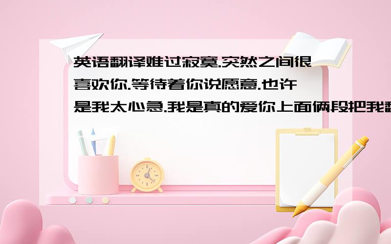 英语翻译难过寂寞.突然之间很喜欢你.等待着你说愿意.也许是我太心急.我是真的爱你上面俩段把我翻译成英文..谢谢帮下我翻译