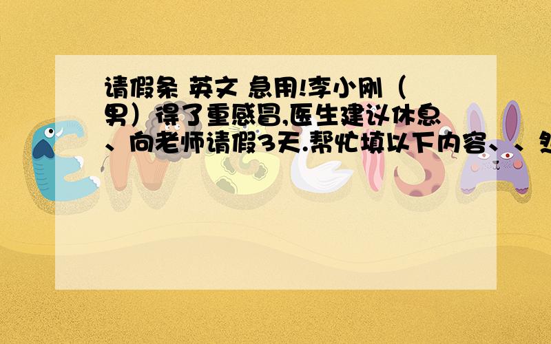 请假条 英文 急用!李小刚（男）得了重感冒,医生建议休息、向老师请假3天.帮忙填以下内容、、然后翻译成英文 ,