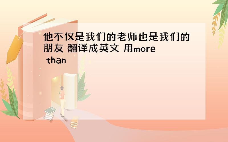 他不仅是我们的老师也是我们的朋友 翻译成英文 用more than