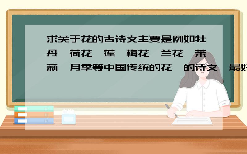 求关于花的古诗文主要是例如牡丹,荷花,莲,梅花,兰花,茉莉,月季等中国传统的花卉的诗文,最好注明是出自哪里的,描写什么的