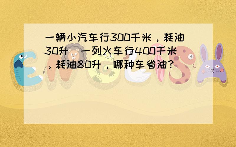 一辆小汽车行300千米，耗油30升．一列火车行400千米，耗油80升，哪种车省油？