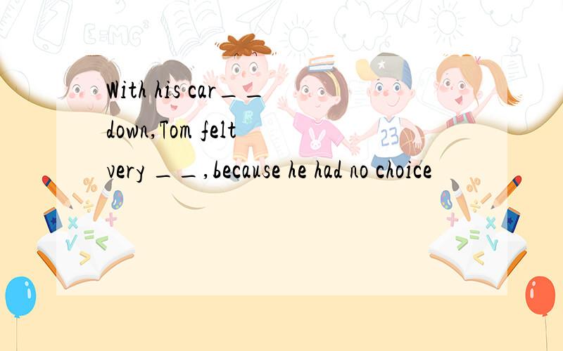 With his car__down,Tom felt very __,because he had no choice