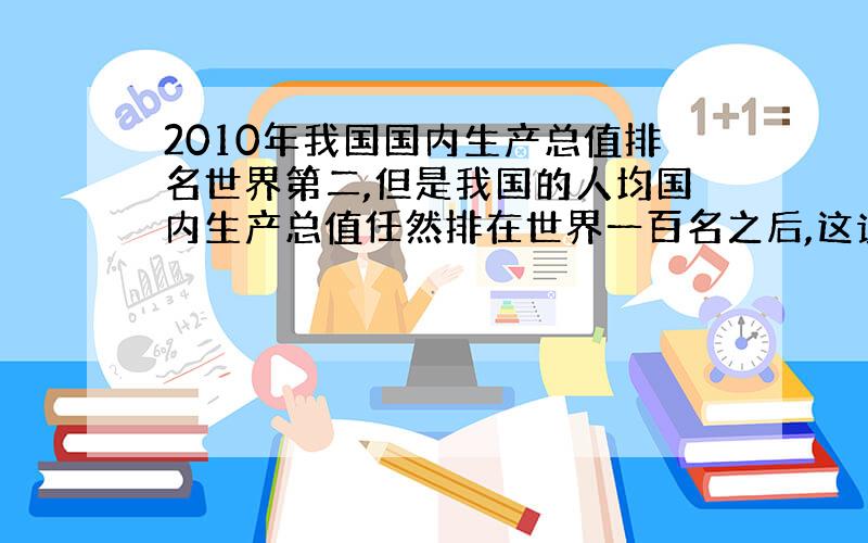 2010年我国国内生产总值排名世界第二,但是我国的人均国内生产总值任然排在世界一百名之后,这说明