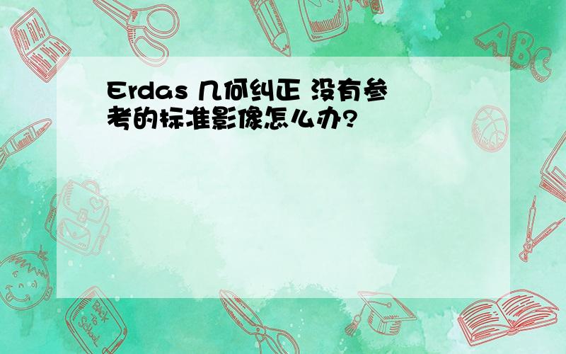 Erdas 几何纠正 没有参考的标准影像怎么办?