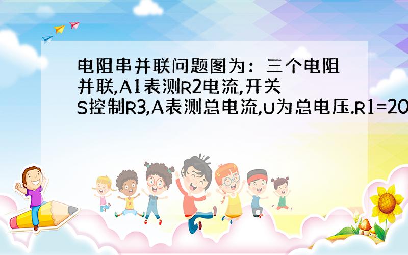 电阻串并联问题图为：三个电阻并联,A1表测R2电流,开关S控制R3,A表测总电流,U为总电压.R1=20Ω,R2=30Ω