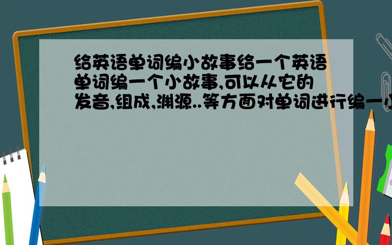 给英语单词编小故事给一个英语单词编一个小故事,可以从它的发音,组成,渊源..等方面对单词进行编一小故事以便于记忆,最好是