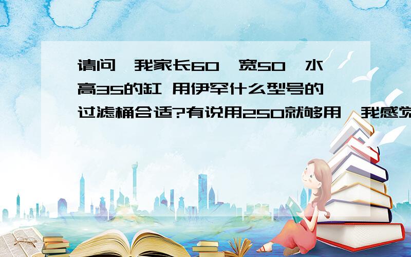 请问,我家长60*宽50*水高35的缸 用伊罕什么型号的过滤桶合适?有说用250就够用,我感觉250才8瓦,是不是有点小