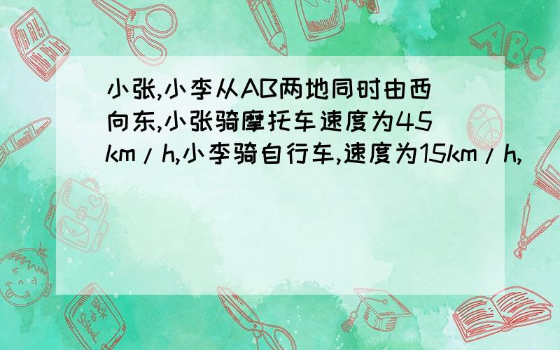 小张,小李从AB两地同时由西向东,小张骑摩托车速度为45km/h,小李骑自行车,速度为15km/h,