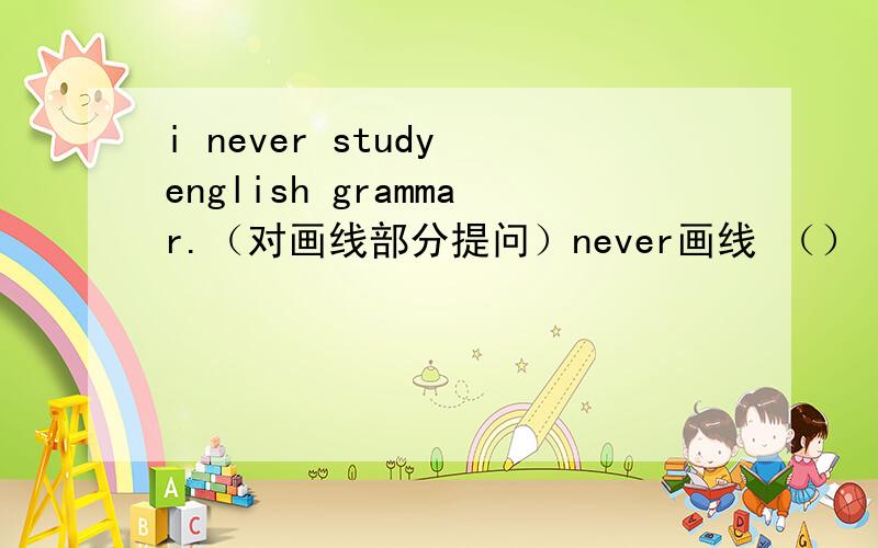 i never study english grammar.（对画线部分提问）never画线 （）（）do you st