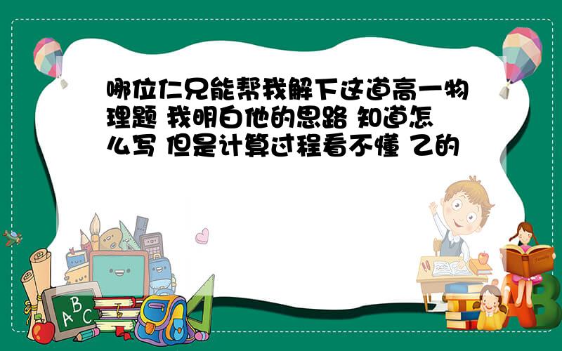 哪位仁兄能帮我解下这道高一物理题 我明白他的思路 知道怎么写 但是计算过程看不懂 乙的