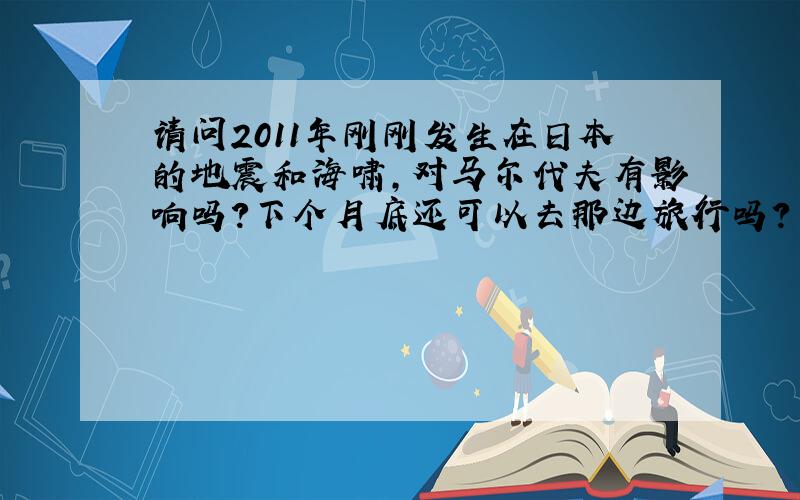 请问2011年刚刚发生在日本的地震和海啸,对马尔代夫有影响吗?下个月底还可以去那边旅行吗?