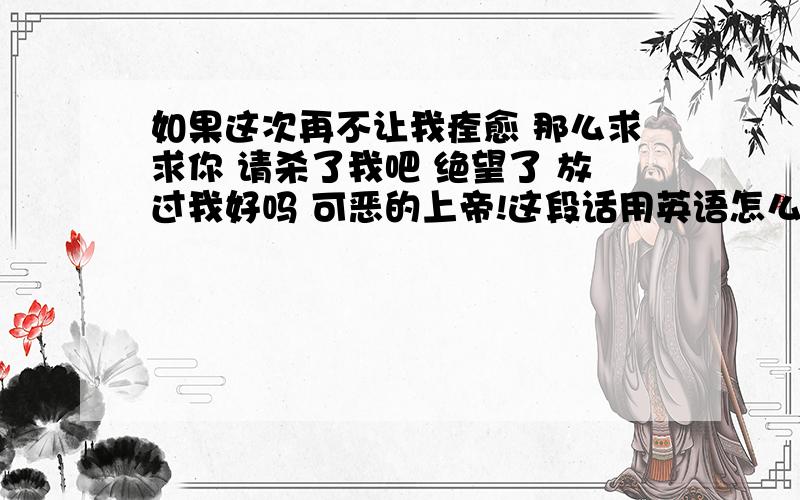 如果这次再不让我痊愈 那么求求你 请杀了我吧 绝望了 放过我好吗 可恶的上帝!这段话用英语怎么说