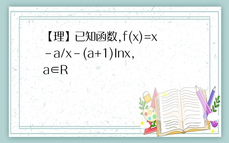 【理】已知函数,f(x)=x-a/x-(a+1)Inx,a∈R