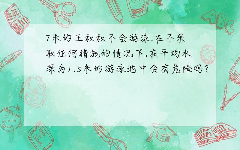 7米的王叔叔不会游泳,在不采取任何措施的情况下,在平均水深为1.5米的游泳池中会有危险吗?