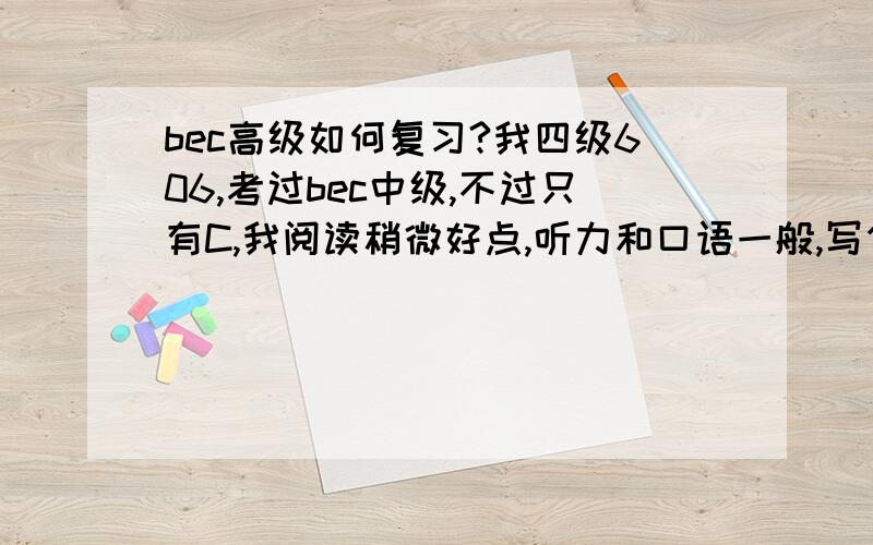 bec高级如何复习?我四级606,考过bec中级,不过只有C,我阅读稍微好点,听力和口语一般,写作没及格（不知道为什么不