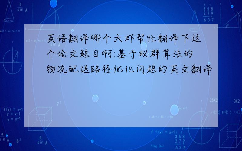 英语翻译哪个大虾帮忙翻译下这个论文题目啊:基于蚁群算法的物流配送路径优化问题的英文翻译