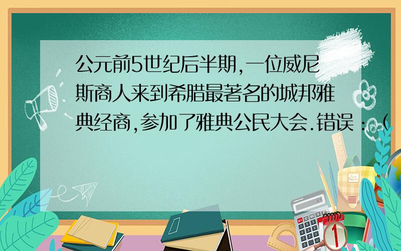 公元前5世纪后半期,一位威尼斯商人来到希腊最著名的城邦雅典经商,参加了雅典公民大会.错误：（ ）理由（