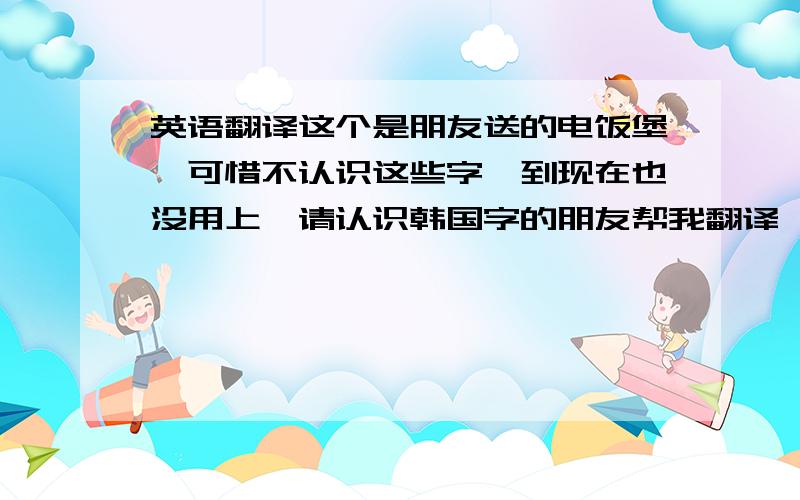 英语翻译这个是朋友送的电饭堡,可惜不认识这些字,到现在也没用上,请认识韩国字的朋友帮我翻译一下!绿满阁 -&n