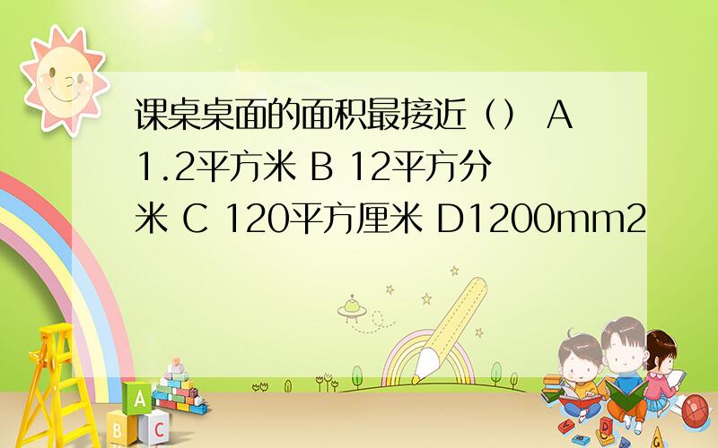 课桌桌面的面积最接近（） A1.2平方米 B 12平方分米 C 120平方厘米 D1200mm2