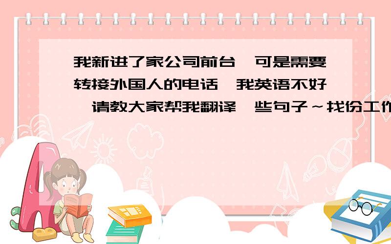 我新进了家公司前台,可是需要转接外国人的电话,我英语不好,请教大家帮我翻译一些句子～找份工作不容易,我把中文写上,麻烦大