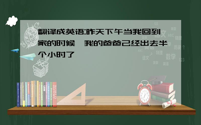 翻译成英语:昨天下午当我回到家的时候,我的爸爸己经出去半个小时了