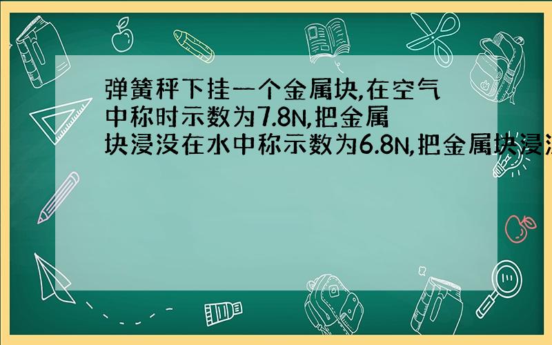 弹簧秤下挂一个金属块,在空气中称时示数为7.8N,把金属块浸没在水中称示数为6.8N,把金属块浸没在另一种液体中时示数为