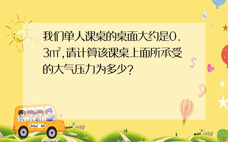 我们单人课桌的桌面大约是0.3㎡,请计算该课桌上面所承受的大气压力为多少?