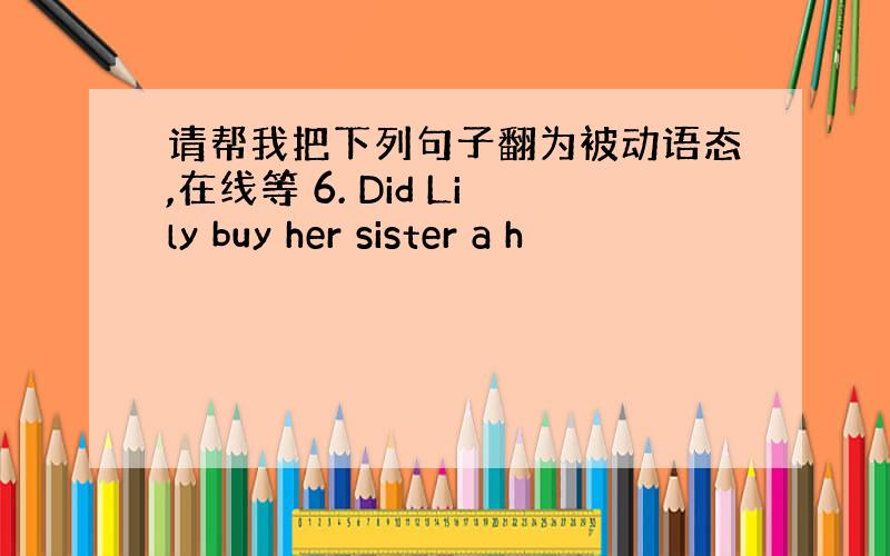 请帮我把下列句子翻为被动语态,在线等 6. Did Lily buy her sister a h