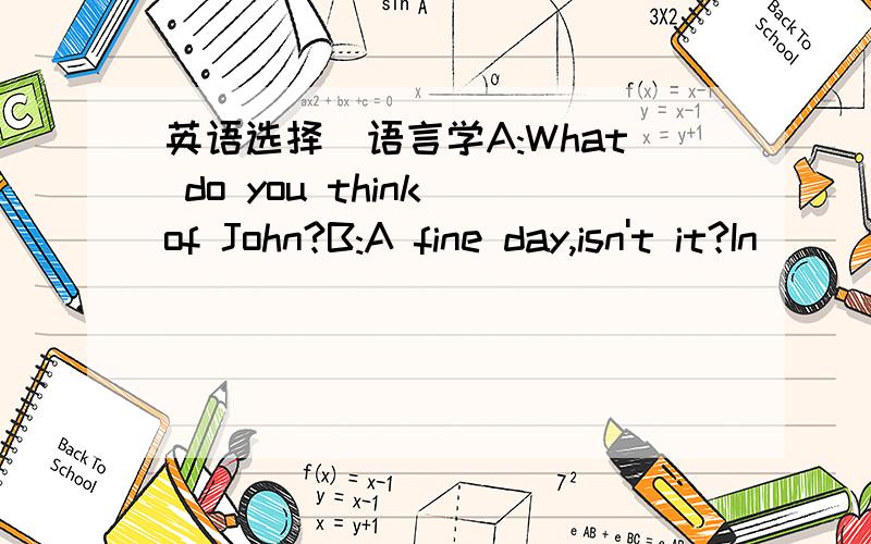 英语选择（语言学A:What do you think of John?B:A fine day,isn't it?In