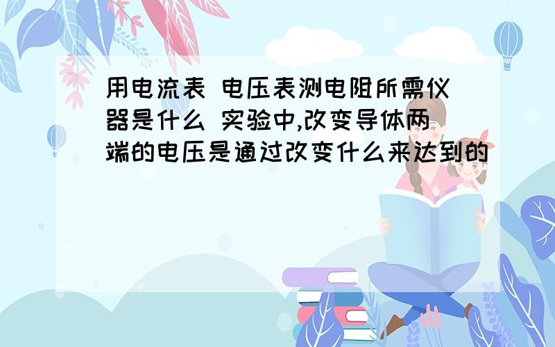 用电流表 电压表测电阻所需仪器是什么 实验中,改变导体两端的电压是通过改变什么来达到的