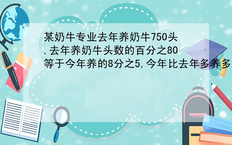 某奶牛专业去年养奶牛750头,去年养奶牛头数的百分之80等于今年养的8分之5,今年比去年多养多少头?(列方