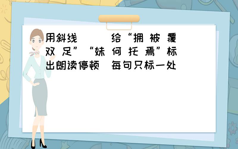 用斜线(\)给“拥 被 覆 双 足”“妹 何 托 焉”标出朗读停顿(每句只标一处)