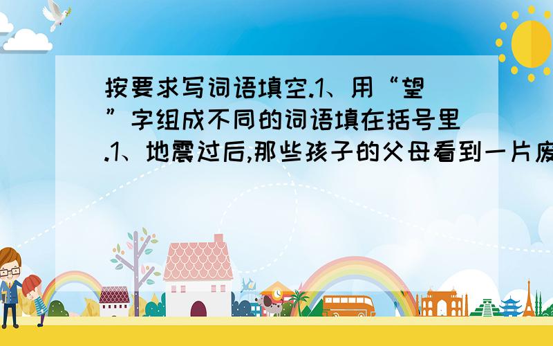 按要求写词语填空.1、用“望”字组成不同的词语填在括号里.1、地震过后,那些孩子的父母看到一片废墟,哭喊过后便（ ）地离