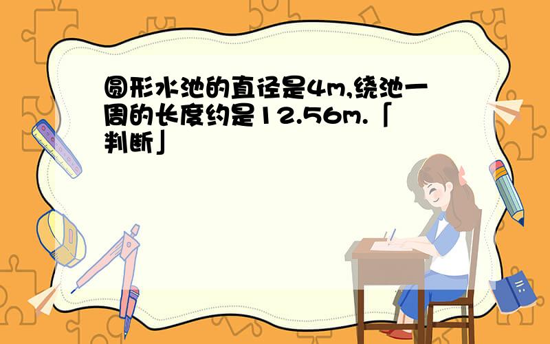 圆形水池的直径是4m,绕池一周的长度约是12.56m.「判断」