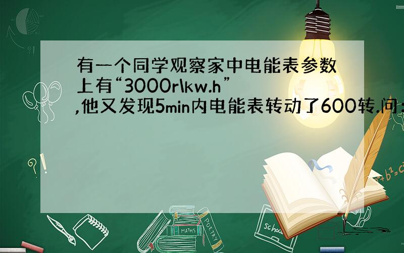 有一个同学观察家中电能表参数上有“3000r\kw.h”,他又发现5min内电能表转动了600转.问：