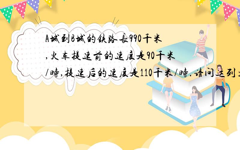 A城到B城的铁路长990千米,火车提速前的速度是90千米/时,提速后的速度是110千米/时.请问这列火车从A城到B城,提