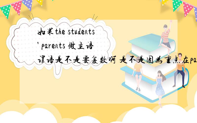 如果the students' parents 做主语 谓语是不是要复数啊 是不是因为重点在parents上啊 因为它是