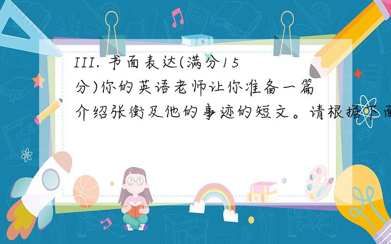 III. 书面表达(满分15分)你的英语老师让你准备一篇介绍张衡及他的事迹的短文。请根据下面提示内容组织你的文章。张衡，