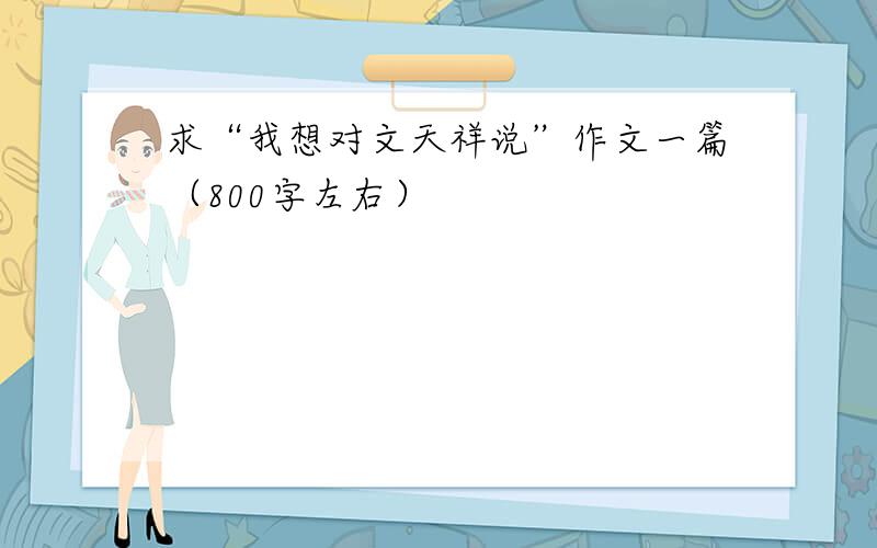 求“我想对文天祥说”作文一篇（800字左右）