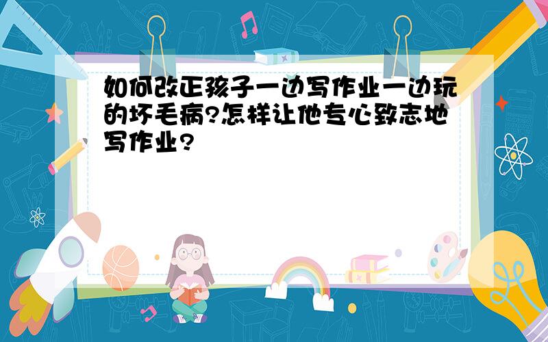 如何改正孩子一边写作业一边玩的坏毛病?怎样让他专心致志地写作业?