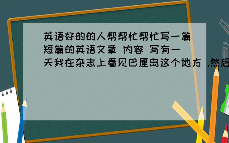 英语好的的人帮帮忙帮忙写一篇短篇的英语文章 内容 写有一天我在杂志上看见巴厘岛这个地方 ,然后就介绍这个地方怎样怎样 （