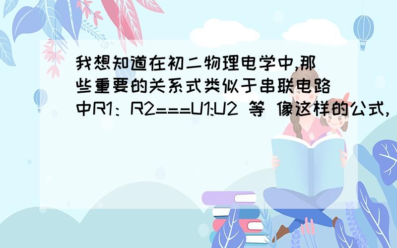 我想知道在初二物理电学中,那些重要的关系式类似于串联电路中R1：R2===U1:U2 等 像这样的公式,