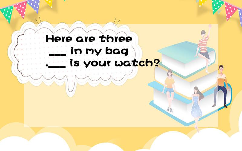 Here are three ___ in my bag.___ is your watch?