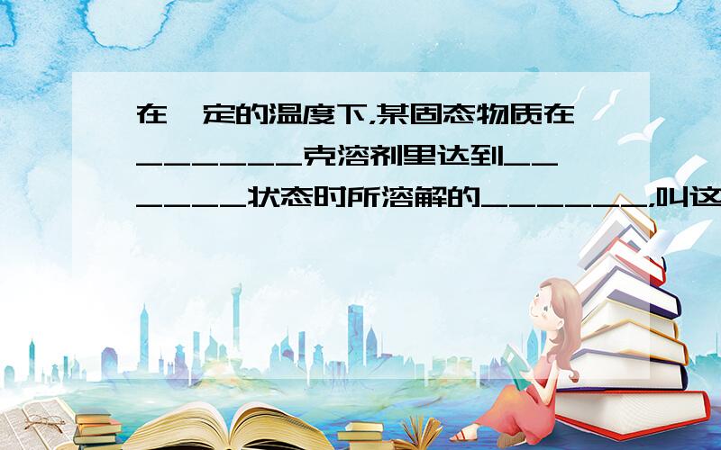 在一定的温度下，某固态物质在______克溶剂里达到______状态时所溶解的______，叫这种物质在这种溶剂里的溶解