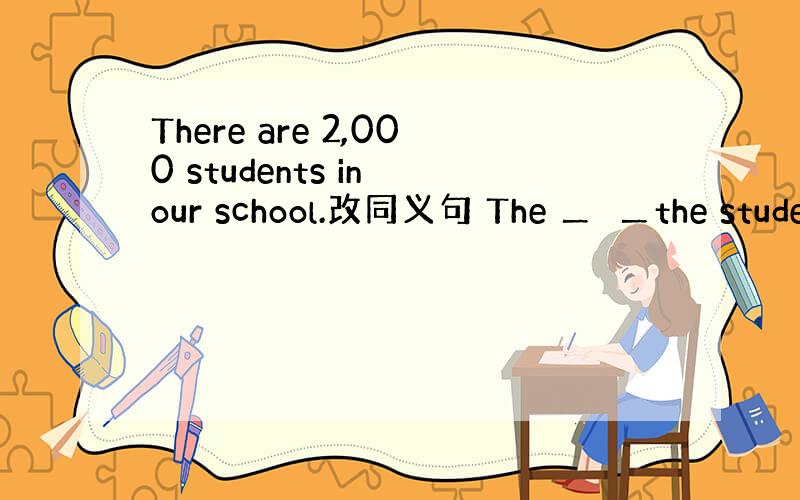 There are 2,000 students in our school.改同义句 The ＿　＿the stude