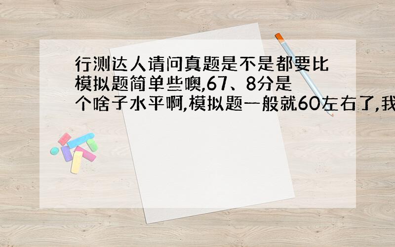 行测达人请问真题是不是都要比模拟题简单些噢,67、8分是个啥子水平啊,模拟题一般就60左右了,我四川的,