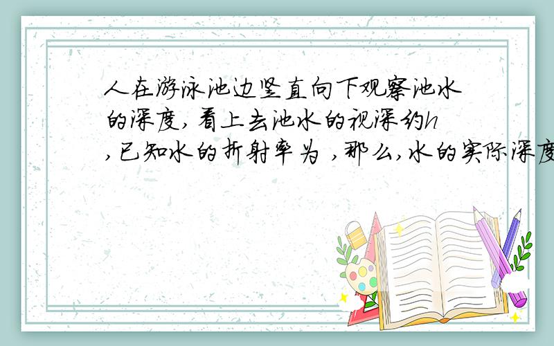 人在游泳池边竖直向下观察池水的深度,看上去池水的视深约h,已知水的折射率为 ,那么,水的实际深度约为 .