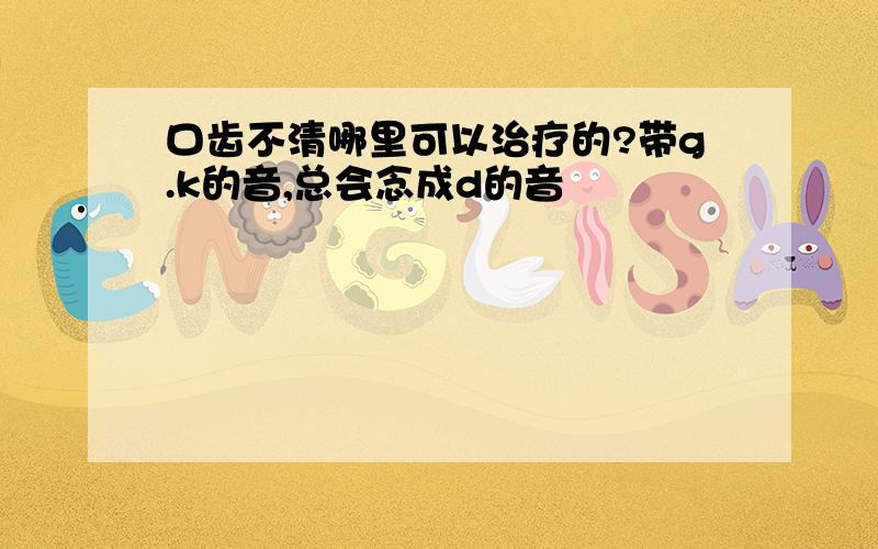 口齿不清哪里可以治疗的?带g.k的音,总会念成d的音